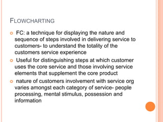 FLOWCHARTING
 FC: a technique for displaying the nature and
sequence of steps involved in delivering service to
customers- to understand the totality of the
customers service experience
 Useful for distinguishing steps at which customer
uses the core service and those involving service
elements that supplement the core product
 nature of customers involvement with service org
varies amongst each category of service- people
processing, mental stimulus, possession and
information
 