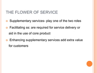 THE FLOWER OF SERVICE
 Supplementary services- play one of the two roles
 Facilitating ss: are required for service delivery or
aid in the use of core product
 Enhancing supplementary services add extra value
for customers
 