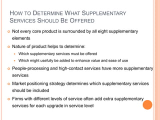 HOW TO DETERMINE WHAT SUPPLEMENTARY
SERVICES SHOULD BE OFFERED
 Not every core product is surrounded by all eight supplementary
elements
 Nature of product helps to determine:
 Which supplementary services must be offered
 Which might usefully be added to enhance value and ease of use
 People-processing and high-contact services have more supplementary
services
 Market positioning strategy determines which supplementary services
should be included
 Firms with different levels of service often add extra supplementary
services for each upgrade in service level
 
