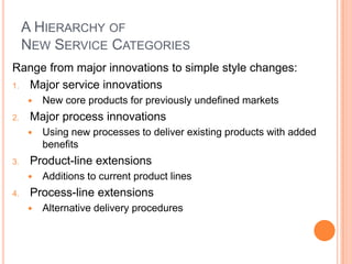 A HIERARCHY OF
NEW SERVICE CATEGORIES
Range from major innovations to simple style changes:
1. Major service innovations
 New core products for previously undefined markets
2. Major process innovations
 Using new processes to deliver existing products with added
benefits
3. Product-line extensions
 Additions to current product lines
4. Process-line extensions
 Alternative delivery procedures
 