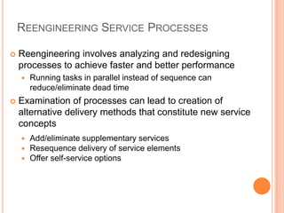 REENGINEERING SERVICE PROCESSES
 Reengineering involves analyzing and redesigning
processes to achieve faster and better performance
 Running tasks in parallel instead of sequence can
reduce/eliminate dead time
 Examination of processes can lead to creation of
alternative delivery methods that constitute new service
concepts
 Add/eliminate supplementary services
 Resequence delivery of service elements
 Offer self-service options
 