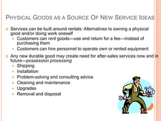 PHYSICAL GOODS AS A SOURCE OF NEW SERVICE IDEAS
 Services can be built around rentals: Alternatives to owning a physical
good and/or doing work oneself
 Customers can rent goods—use and return for a fee—instead of
purchasing them
 Customers can hire personnel to operate own or rented equipment
 Any new durable good may create need for after-sales services now and in
future—possession processing
 Shipping
 Installation
 Problem-solving and consulting advice
 Cleaning and maintenance
 Upgrades
 Removal and disposal
 