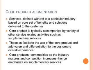 CORE PRODUCT AUGMENTATION
 Services- defined with ref to a particular industry-
based on core set of benefits and solutions
delivered to the customer
 Core product is typically accompanied by variety of
other service related activities such as
supplementary services
 These ss facilitate the use of the core product and
add value and differentiation to the customers
overall experience
 Core products- commodities as the industry
matures and competition increases- hence
emphasize on supplementary services
 