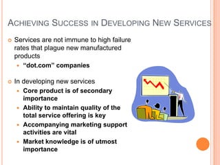 ACHIEVING SUCCESS IN DEVELOPING NEW SERVICES
 Services are not immune to high failure
rates that plague new manufactured
products
 “dot.com” companies
 In developing new services
 Core product is of secondary
importance
 Ability to maintain quality of the
total service offering is key
 Accompanying marketing support
activities are vital
 Market knowledge is of utmost
importance
 