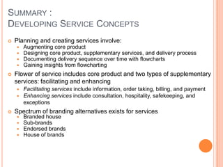 SUMMARY :
DEVELOPING SERVICE CONCEPTS
 Planning and creating services involve:
 Augmenting core product
 Designing core product, supplementary services, and delivery process
 Documenting delivery sequence over time with flowcharts
 Gaining insights from flowcharting
 Flower of service includes core product and two types of supplementary
services: facilitating and enhancing
 Facilitating services include information, order taking, billing, and payment
 Enhancing services include consultation, hospitality, safekeeping, and
exceptions
 Spectrum of branding alternatives exists for services
 Branded house
 Sub-brands
 Endorsed brands
 House of brands
 