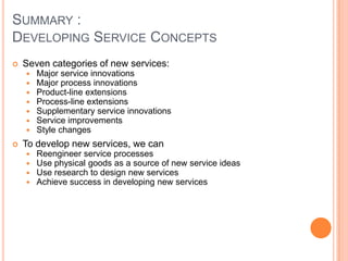 SUMMARY :
DEVELOPING SERVICE CONCEPTS
 Seven categories of new services:
 Major service innovations
 Major process innovations
 Product-line extensions
 Process-line extensions
 Supplementary service innovations
 Service improvements
 Style changes
 To develop new services, we can
 Reengineer service processes
 Use physical goods as a source of new service ideas
 Use research to design new services
 Achieve success in developing new services
 