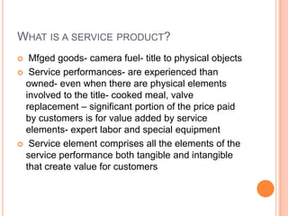 WHAT IS A SERVICE PRODUCT?
 Mfged goods- camera fuel- title to physical objects
 Service performances- are experienced t...