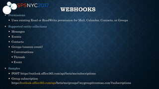WEBHOOKS

 Uses existing Read or ReadWrite permission for Mail, Calendar, Contacts, or Groups

 Messages
 Events
 Contacts
 Groups (unseen count)
 Conversations
 Threads
 Event

 POST https://outlook.office365.com/api/beta/me/subscriptions
 Group subscription
https://outlook.office365.com/api/beta/me/groups(‘mygroup@contoso.com’)/subscriptions
 
