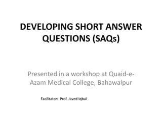 DEVELOPING SHORT ANSWER
QUESTIONS (SAQs)
Presented in a workshop at Quaid-e-
Azam Medical College, Bahawalpur
Facilitator: Prof. Javed Iqbal
 