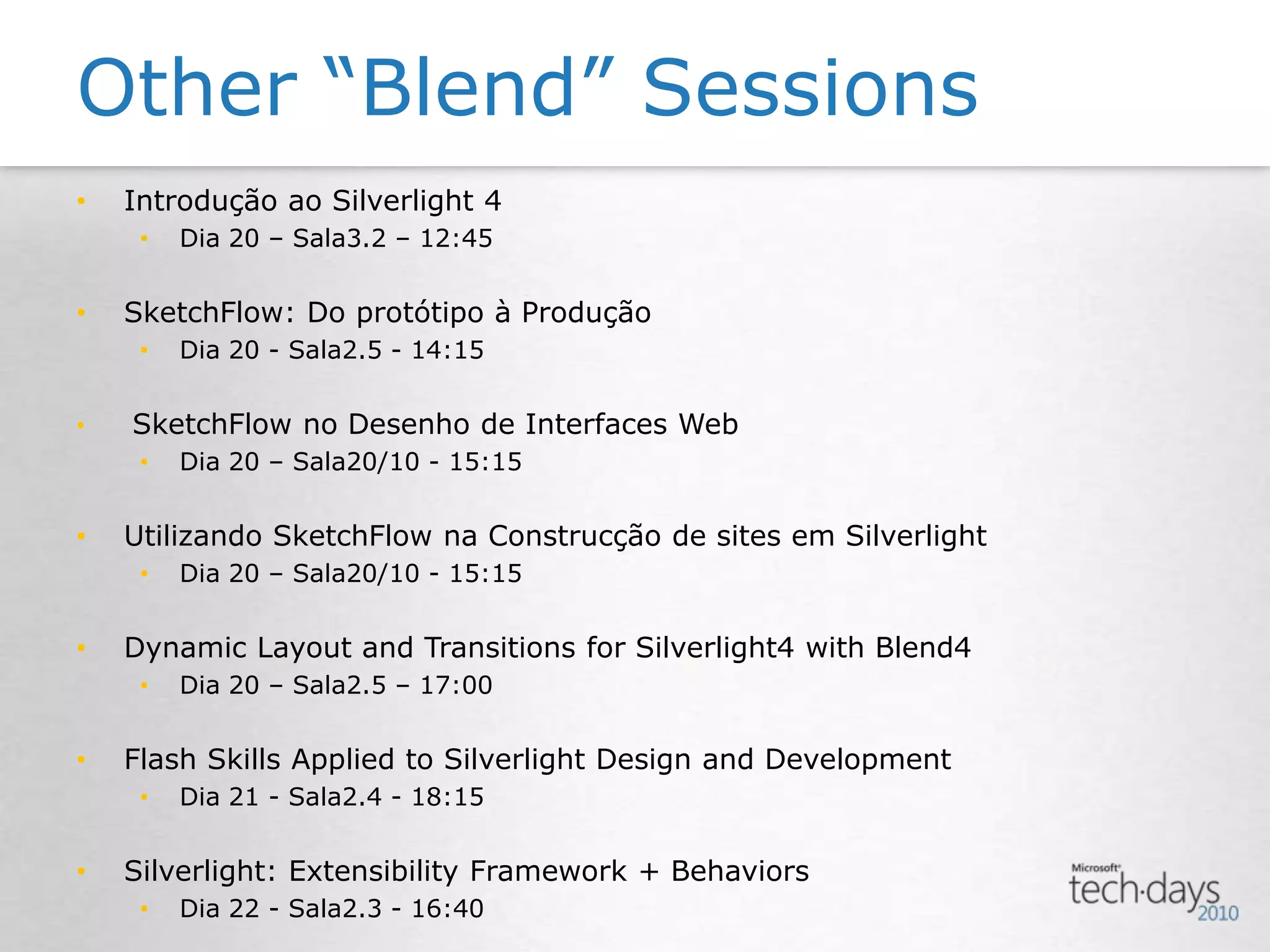 Other “Blend” SessionsIntrodução ao Silverlight 4Dia 20 – Sala3.2 – 12:45SketchFlow: Do protótipo à ProduçãoDia 20 - Sala2.5 - 14:15SketchFlow no Desenho de Interfaces WebDia 20 – Sala20/10 - 15:15Utilizando SketchFlow na Construcção de sites em SilverlightDia 20 – Sala20/10 - 15:15Dynamic Layout and Transitions for Silverlight4 with Blend4Dia 20 – Sala2.5 – 17:00Flash Skills Applied to Silverlight Design and DevelopmentDia 21 - Sala2.4 - 18:15 Silverlight: Extensibility Framework + BehaviorsDia 22 - Sala2.3 - 16:40