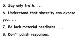 5. Say only truth. ...
6. Understand that sincerity can expose
you. ...
7. Be lack material neediness. ...
8. Don't polish responses.
 