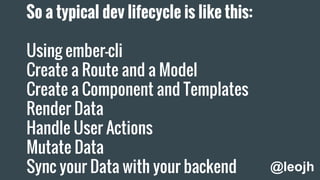 So a typical dev lifecycle is like this:
Using ember-cli
Create a Route and a Model
Create a Component and Templates
Render Data
Handle User Actions
Mutate Data
Sync your Data with your backend @leojh
 