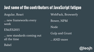 Just some of the contributors of JavaScript fatigue
Angular, React
… new frameworks every
week
ES6/ES2015
… new standards coming out
all the time
Babel
WebPack, Browserfy
Bower, NPM
Node
Gulp and Grunt
… AND more
@leojh
 