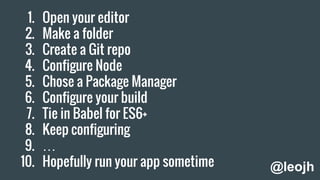 1. Open your editor
2. Make a folder
3. Create a Git repo
4. Configure Node
5. Chose a Package Manager
6. Configure your build
7. Tie in Babel for ES6+
8. Keep configuring
9. …
10. Hopefully run your app sometime @leojh
 