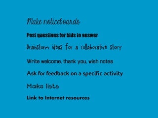 Make noticeboards
Post questions for kids to answer

Brainstorm ideas for a collaborative story

Write welcome, thank you, wish notes

Ask for feedback on a specific activity

Make lists
Link to Internet resources
 