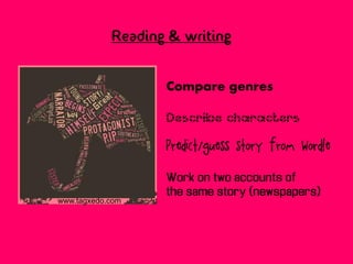 Reading & writing


                   Compare genres

                   Describe characters

                   Predict/guess story from Wordle

                   Work on two accounts of
                   the same story (newspapers)
www.tagxedo.com
 