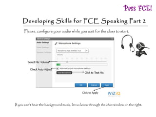Developing Skills for FCE Speaking Part 2 Please, configure your audio while you wait for the class to start.  If you can’t hear the background music, let us know through the chat window on the right.  