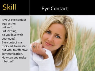 Is your eye contact
aggressive,
is it soft,
is it inviting,
do you love with
your eyes?
Eye contact is a
tricky art to master
but vital to effective
communication.
How can you make
it better?
Eye Contact
 