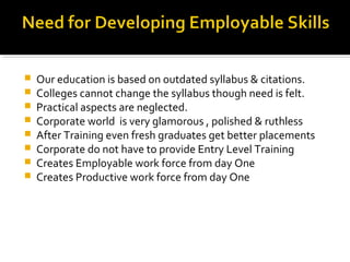  Our education is based on outdated syllabus & citations.
 Colleges cannot change the syllabus though need is felt.
 Practical aspects are neglected.
 Corporate world is very glamorous , polished & ruthless
 After Training even fresh graduates get better placements
 Corporate do not have to provide Entry Level Training
 Creates Employable work force from day One
 Creates Productive work force from day One
 
