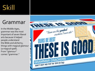 Grammar
In the Middle Ages,
grammar was the most
Important of seven liberal
arts because it helped
people understand
the Bible and alchemy,
things with magical glamour
(a magical spell).
From “glamour”
comes “grammar.”
 