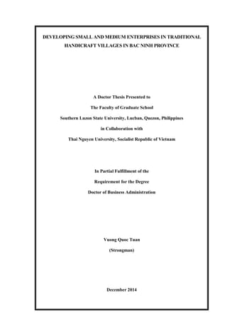 DEVELOPING SMALL AND MEDIUM ENTERPRISES IN TRADITIONAL
HANDICRAFT VILLAGES IN BAC NINH PROVINCE
A Doctor Thesis Presented to
The Faculty of Graduate School
Southern Luzon State University, Lucban, Quezon, Philippines
in Collaboration with
Thai Nguyen University, Socialist Republic of Vietnam
In Partial Fulfillment of the
Requirement for the Degree
Doctor of Business Administration
Vuong Quoc Tuan
(Strongman)
December 2014
 