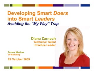 Developing Smart Doers
into Smart Leaders
Avoiding the “My Way” Trap


                  Diana Zarnoch
                   Technical Talent
                    Practice Leader

Fraser Marlow
VP Marketing

29 October 2009
 