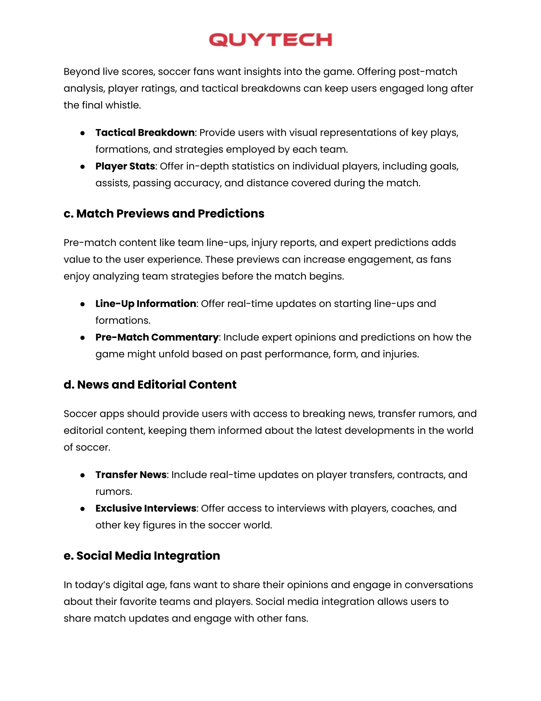Beyond live scores, soccer fans want insights into the game. Offering post-match
analysis, player ratings, and tactical breakdowns can keep users engaged long after
the final whistle.
● Tactical Breakdown: Provide users with visual representations of key plays,
formations, and strategies employed by each team.
● Player Stats: Offer in-depth statistics on individual players, including goals,
assists, passing accuracy, and distance covered during the match.
c. Match Previews and Predictions
Pre-match content like team line-ups, injury reports, and expert predictions adds
value to the user experience. These previews can increase engagement, as fans
enjoy analyzing team strategies before the match begins.
● Line-Up Information: Offer real-time updates on starting line-ups and
formations.
● Pre-Match Commentary: Include expert opinions and predictions on how the
game might unfold based on past performance, form, and injuries.
d. News and Editorial Content
Soccer apps should provide users with access to breaking news, transfer rumors, and
editorial content, keeping them informed about the latest developments in the world
of soccer.
● Transfer News: Include real-time updates on player transfers, contracts, and
rumors.
● Exclusive Interviews: Offer access to interviews with players, coaches, and
other key figures in the soccer world.
e. Social Media Integration
In today’s digital age, fans want to share their opinions and engage in conversations
about their favorite teams and players. Social media integration allows users to
share match updates and engage with other fans.
 