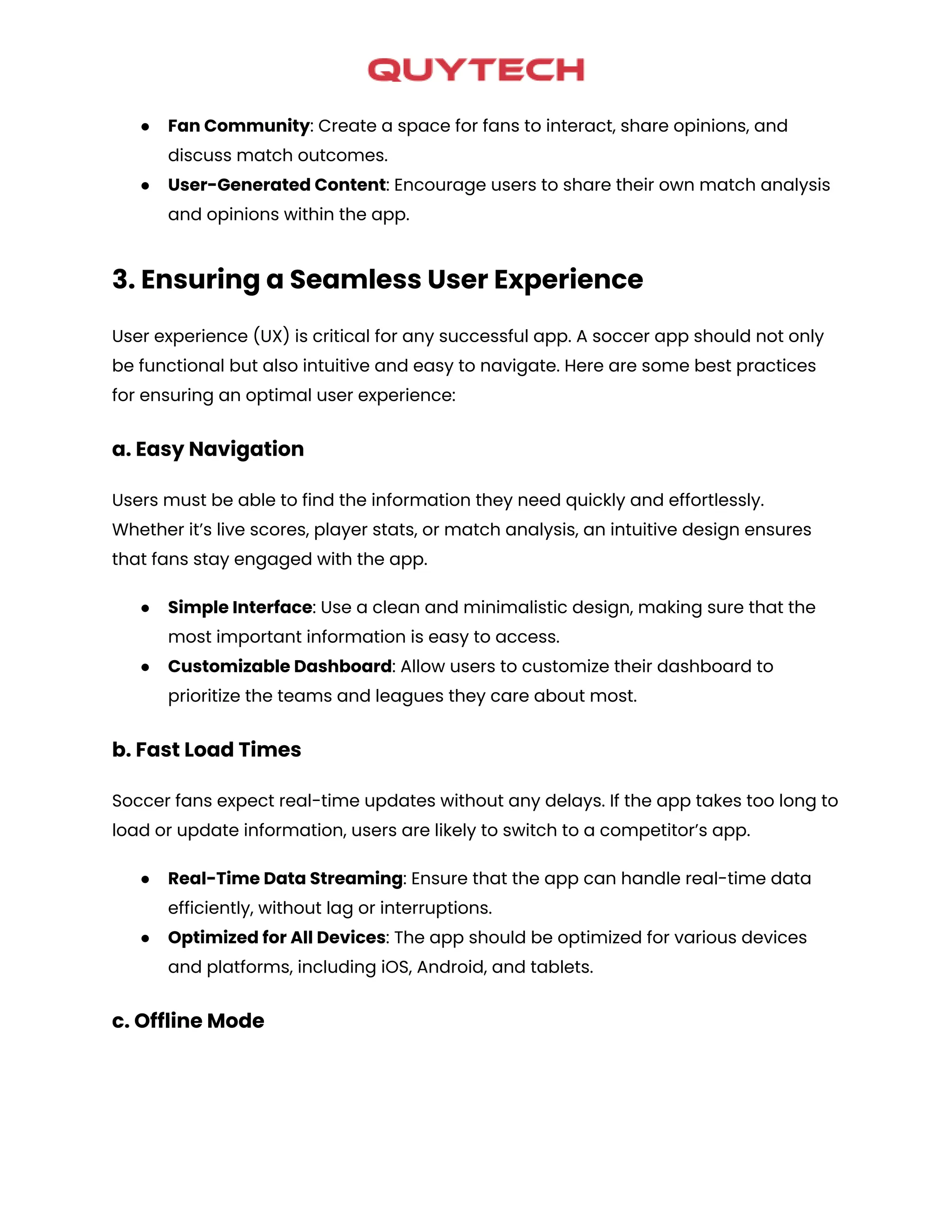 ● Fan Community: Create a space for fans to interact, share opinions, and
discuss match outcomes.
● User-Generated Content: Encourage users to share their own match analysis
and opinions within the app.
3. Ensuring a Seamless User Experience
User experience (UX) is critical for any successful app. A soccer app should not only
be functional but also intuitive and easy to navigate. Here are some best practices
for ensuring an optimal user experience:
a. Easy Navigation
Users must be able to find the information they need quickly and effortlessly.
Whether it’s live scores, player stats, or match analysis, an intuitive design ensures
that fans stay engaged with the app.
● Simple Interface: Use a clean and minimalistic design, making sure that the
most important information is easy to access.
● Customizable Dashboard: Allow users to customize their dashboard to
prioritize the teams and leagues they care about most.
b. Fast Load Times
Soccer fans expect real-time updates without any delays. If the app takes too long to
load or update information, users are likely to switch to a competitor’s app.
● Real-Time Data Streaming: Ensure that the app can handle real-time data
efficiently, without lag or interruptions.
● Optimized for All Devices: The app should be optimized for various devices
and platforms, including iOS, Android, and tablets.
c. Offline Mode
 