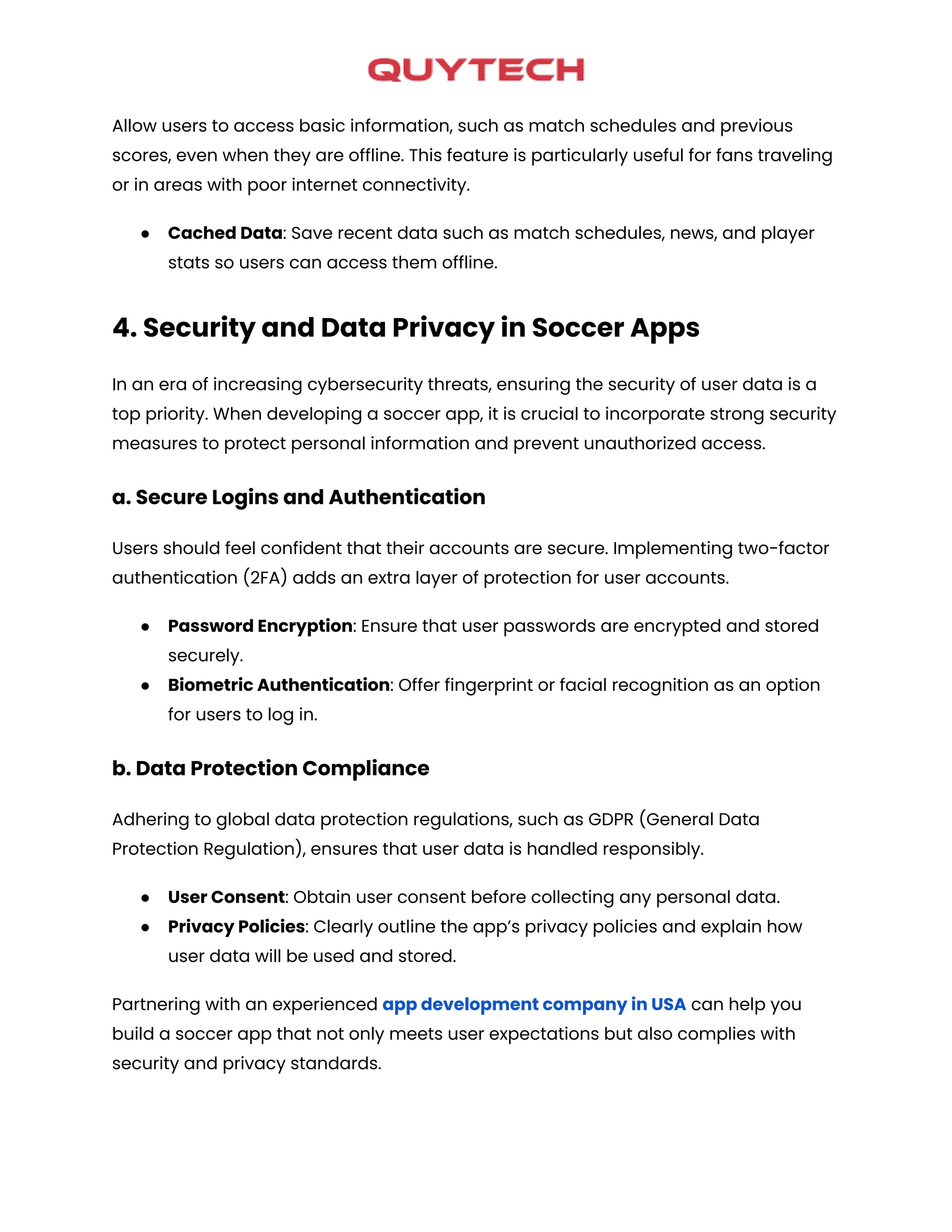Allow users to access basic information, such as match schedules and previous
scores, even when they are offline. This feature is particularly useful for fans traveling
or in areas with poor internet connectivity.
● Cached Data: Save recent data such as match schedules, news, and player
stats so users can access them offline.
4. Security and Data Privacy in Soccer Apps
In an era of increasing cybersecurity threats, ensuring the security of user data is a
top priority. When developing a soccer app, it is crucial to incorporate strong security
measures to protect personal information and prevent unauthorized access.
a. Secure Logins and Authentication
Users should feel confident that their accounts are secure. Implementing two-factor
authentication (2FA) adds an extra layer of protection for user accounts.
● Password Encryption: Ensure that user passwords are encrypted and stored
securely.
● Biometric Authentication: Offer fingerprint or facial recognition as an option
for users to log in.
b. Data Protection Compliance
Adhering to global data protection regulations, such as GDPR (General Data
Protection Regulation), ensures that user data is handled responsibly.
● User Consent: Obtain user consent before collecting any personal data.
● Privacy Policies: Clearly outline the app’s privacy policies and explain how
user data will be used and stored.
Partnering with an experienced app development company in USA can help you
build a soccer app that not only meets user expectations but also complies with
security and privacy standards.
 