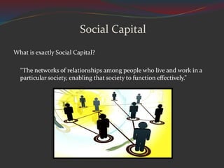 Social Capital
What is exactly Social Capital?
“The networks of relationships among people who live and work in a
particular society, enabling that society to function effectively.”
 