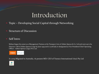 Introduction
 Topic – Developing Social Capital through Networking
 Structure of Discussion
 Self Intro
Mohan began his career as a Management Trainee at the Transport Arm of Aitken Spence & Co. Ltd and went up to be
Director/ GM of Aitken Spence Cargo by June 1999 and in 2008 July re-designated as Vice President/Chief Operating
Officer - Aitken Spence Cargo (Pvt) Ltd
In 2009 Migrated to Australia. At present MD/ CEO of Transco International (Aus) Pty Ltd
 