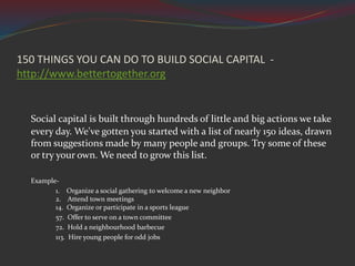 Social capital is built through hundreds of little and big actions we take
every day. We've gotten you started with a list of nearly 150 ideas, drawn
from suggestions made by many people and groups. Try some of these
or try your own. We need to grow this list.
Example-
1. Organize a social gathering to welcome a new neighbor
2. Attend town meetings
14. Organize or participate in a sports league
57. Offer to serve on a town committee
72. Hold a neighbourhood barbecue
113. Hire young people for odd jobs
150 THINGS YOU CAN DO TO BUILD SOCIAL CAPITAL -
http://www.bettertogether.org
 