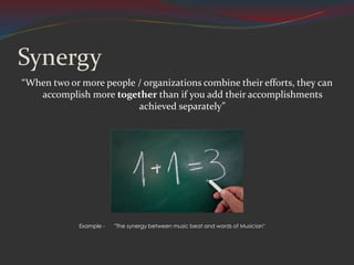 Synergy
“When two or more people / organizations combine their efforts, they can
accomplish more together than if you add their accomplishments
achieved separately”
Example - "The synergy between music beat and words of Musician"
 