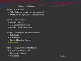  Step 1 – Why & How
 Why do I want to start my own business?
 Do I have the right skills and experience?
 Step 2 – Will it work?
 Conduct a survey
 Analyse the competition
 Conduct a risk assessment
 Step 3 – Choose your Business structure
 Sole Trader
 Partnership
 Limited Liability Company
 Buy-Over
 Step 4 – Regulation and Protection
 Register Trading Name
 Licence to Operate
 Insurance Contd....
Starting a Business
 