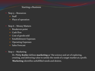  Step 5 – Resources
 Staff
 Place of operation
 Step 6 – Money Matters
 Breakeven point
 Cash flow
 Cost of goods sold
 Establishment Expenses
 Operating Expenses
 Sales Forecast
 Step 7 – Marketing
Dr. Philip Kotler defines marketing as “the science and art of exploring,
creating, and delivering value to satisfy the needs of a target market at a profit.
Marketing identifies unfulfilled needs and desires.
Starting a Business
 