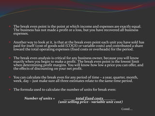  The break even point is the point at which income and expenses are exactly equal.
The business has not made a profit or a loss, but you have recovered all business
expenses.
 Another way to look at it, is that at the break even point each unit you have sold has
paid for itself (cost of goods sold (COGS) or variable costs) and contributed a share
toward the total operating expenses (fixed costs or overheads) for the period.
 The break even analysis is critical for any business owner, because you will know
exactly when you begin to make a profit. The break even point is the lowest limit
when determining profit margins. You will know how low a price you can offer, and
the effects of discounting on your net profit.
 You can calculate the break even for any period of time – a year, quarter, month,
week, day – just make sure all three estimates relate to the same time period.
 The formula used to calculate the number of units for break even:
Number of units = total fixed costs
(unit selling price - variable unit cost)
Contd....
 