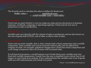  The formula used to calculate the value in dollars for break even:
Dollar value = total fixed costs
1 - (total variable costs ÷ total sales)
 Fixed Costs
Fixed costs are paid whether or not you make any sales and are also known as business
expenses, overheads, outgoings or operating expenses. Fixed costs do not vary in
proportion to sales or production.
 Variable costs
Variable costs vary directly with the volume of sales or production and are also known as
the cost of goods sold (COGS), cost of sales, or direct costs of sales.
 Semi-variable
Some costs are semi-variable, that is, they contain both a fixed component and a variable
component. Semi-variable costs can be incurred without sales, but are affected by
volumes of trade. For example, telephone charges have a fixed line rental component and
a call charge component that will increase with increased sales.
For all practical purposes, a small business won't divide these semi-variable costs into
fixed and variable components. Exactly how the cost is classified is not critical, but it will
impact on your break even analysis. If you underestimate the variable costs (cost of goods
sold) you will underestimate your break even point.
Source - www.smallbusiness.wa.gov.au
 