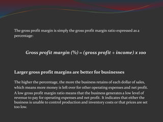 The gross profit margin is simply the gross profit margin ratio expressed as a
percentage:
Gross profit margin (%) = (gross profit ÷ income) x 100
Larger gross profit margins are better for businesses
The higher the percentage, the more the business retains of each dollar of sales,
which means more money is left over for other operating expenses and net profit.
A low gross profit margin ratio means that the business generates a low level of
revenue to pay for operating expenses and net profit. It indicates that either the
business is unable to control production and inventory costs or that prices are set
too low.
 