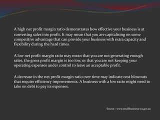 A high net profit margin ratio demonstrates how effective your business is at
converting sales into profit. It may mean that you are capitalising on some
competitive advantage that can provide your business with extra capacity and
flexibility during the hard times.
A low net profit margin ratio may mean that you are not generating enough
sales, the gross profit margin is too low, or that you are not keeping your
operating expenses under control to leave an acceptable profit.
A decrease in the net profit margin ratio over time may indicate cost blowouts
that require efficiency improvements. A business with a low ratio might need to
take on debt to pay its expenses.
Source - www.smallbusiness.wa.gov.au
 
