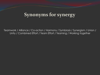 Synonyms for synergy
Teamwork / Alliance / Co-action / Harmony / Symbiosis / Synergism / Union /
Unity / Combined Effort / Team Effort / Teaming / Working together
 