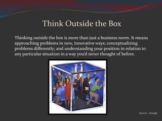 Think Outside the Box
Thinking outside the box is more than just a business norm. It means
approaching problems in new, innovative ways; conceptualizing
problems differently; and understanding your position in relation to
any particular situation in a way you’d never thought of before.
Source – Google
 