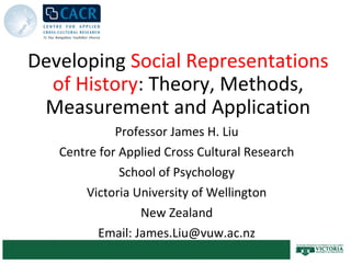 Developing Social Representations
  of History: Theory, Methods,
 Measurement and Application
             Professor James H. Liu
   Centre for Applied Cross Cultural Research
              School of Psychology
       Victoria University of Wellington
                  New Zealand
          Email: James.Liu@vuw.ac.nz
 