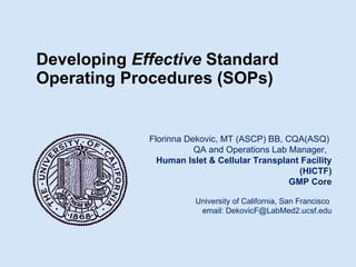 Developing  Effective  Standard Operating Procedures (SOPs)     Florinna Dekovic, MT (ASCP) BB, CQA(ASQ)  QA and Operations Lab Manager,  Human Islet & Cellular Transplant Facility (HICTF) GMP Core University of California, San Francisco  email: DekovicF@LabMed2.ucsf.edu 