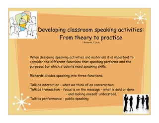Developing classroom speaking activities:
             From theory to practice
                                  * Richards, J. (n.d)




When designing speaking activities and materials it is important to
consider the different functions that speaking performs and the
purposes for which students need speaking skills.

Richards divides speaking into three functions:

Talk as interaction - what we think of as conversation.
Talk as transaction - focus is on the message - what is said or done
                        - and making oneself understood.
Talk as performance - public speaking
 