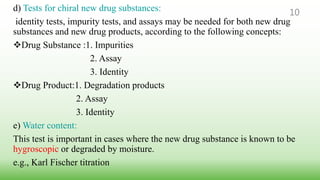 d) Tests for chiral new drug substances:
identity tests, impurity tests, and assays may be needed for both new drug
substances and new drug products, according to the following concepts:
Drug Substance :1. Impurities
2. Assay
3. Identity
Drug Product:1. Degradation products
2. Assay
3. Identity
e) Water content:
This test is important in cases where the new drug substance is known to be
hygroscopic or degraded by moisture.
e.g., Karl Fischer titration
10
 