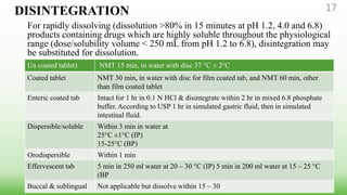 DISINTEGRATION
For rapidly dissolving (dissolution >80% in 15 minutes at pH 1.2, 4.0 and 6.8)
products containing drugs which are highly soluble throughout the physiological
range (dose/solubility volume < 250 mL from pH 1.2 to 6.8), disintegration may
be substituted for dissolution.
17
Un coated tablet) NMT 15 min, in water with disc 37 °C ± 2°C
Coated tablet NMT 30 min, in water with disc for film coated tab, and NMT 60 min, other
than film coated tablet
Enteric coated tab Intact for 1 hr in 0.1 N HCl & disintegrate within 2 hr in mixed 6.8 phosphate
buffer. According to USP 1 hr in simulated gastric fluid, then in simulated
intestinal fluid.
Dispersible/soluble Within 3 min in water at
25°C ±1°C (IP)
15-25°C (BP)
Orodispersible Within 1 min
Effervescent tab 5 min in 250 ml water at 20 – 30 °C (IP) 5 min in 200 ml water at 15 – 25 °C
(BP
Buccal & sublingual Not applicable but dissolve within 15 – 30
 