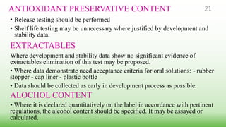 ANTIOXIDANT PRESERVATIVE CONTENT
• Release testing should be performed
• Shelf life testing may be unnecessary where justified by development and
stability data.
EXTRACTABLES
Where development and stability data show no significant evidence of
extractables elimination of this test may be proposed.
• Where data demonstrate need acceptance criteria for oral solutions: - rubber
stopper - cap liner - plastic bottle
• Data should be collected as early in development process as possible.
ALOCHOL CONTENT
• Where it is declared quantitatively on the label in accordance with pertinent
regulations, the alcohol content should be specified. It may be assayed or
calculated.
21
 
