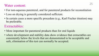 Water content:
• For non-aqueous parenteral, and for parenteral products for reconstitution
• Loss on drying is generally considered sufficient.
• In certain cases a more specific procedure (e.g., Karl Fischer titration) may
be preferable.
Extractables:
• More important for parenteral products than for oral liquids
• where development and stability data show evidence that extractables are
consistently below the levels that are demonstrated to be acceptable and
safe, elimination of this test can normally be accepted.
25
 
