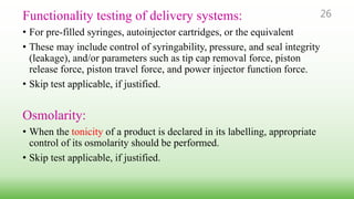 26Functionality testing of delivery systems:
• For pre-filled syringes, autoinjector cartridges, or the equivalent
• These may include control of syringability, pressure, and seal integrity
(leakage), and/or parameters such as tip cap removal force, piston
release force, piston travel force, and power injector function force.
• Skip test applicable, if justified.
Osmolarity:
• When the tonicity of a product is declared in its labelling, appropriate
control of its osmolarity should be performed.
• Skip test applicable, if justified.
 