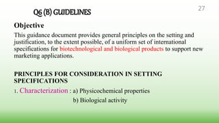 Q6 (B) GUIDELINES
Objective
This guidance document provides general principles on the setting and
justification, to the extent possible, of a uniform set of international
specifications for biotechnological and biological products to support new
marketing applications.
PRINCIPLES FOR CONSIDERATION IN SETTING
SPECIFICATIONS
1. Characterization : a) Physicochemical properties
b) Biological activity
27
 